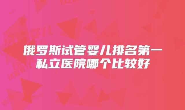俄罗斯试管婴儿排名第一私立医院哪个比较好