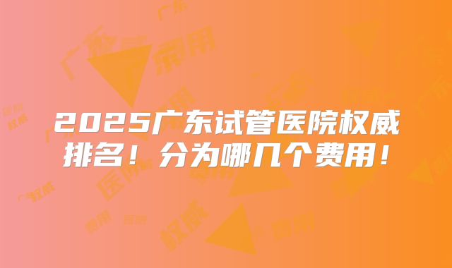 2025广东试管医院权威排名！分为哪几个费用！