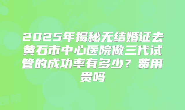 2025年揭秘无结婚证去黄石市中心医院做三代试管的成功率有多少?费用贵吗