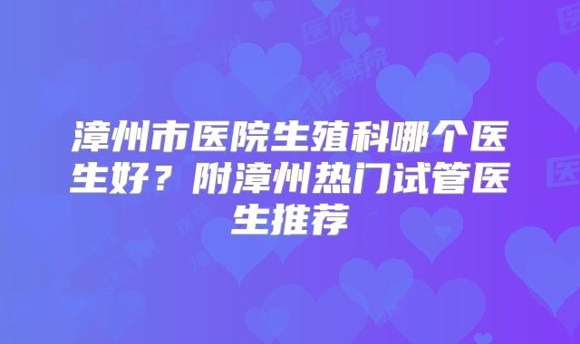 漳州市医院生殖科哪个医生好？附漳州热门试管医生推荐