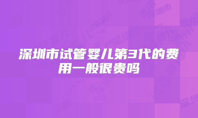 深圳市试管婴儿第3代的费用一般很贵吗