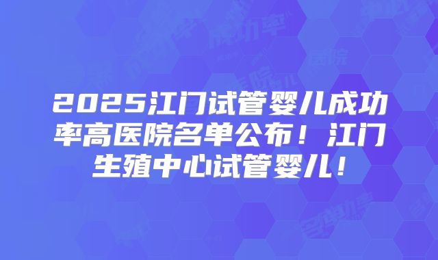 2025江门试管婴儿成功率高医院名单公布！江门生殖中心试管婴儿！