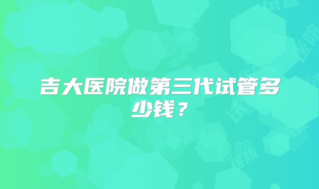 吉大医院做第三代试管多少钱?