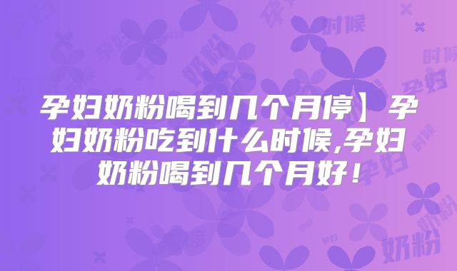 孕妇奶粉喝到几个月停】孕妇奶粉吃到什么时候,孕妇奶粉喝到几个月好！