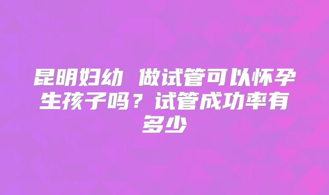 昆明妇幼 做试管可以怀孕生孩子吗?试管成功率有多少