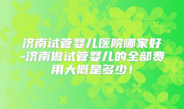 济南试管婴儿医院哪家好-济南做试管婴儿的全部费用大概是多少!