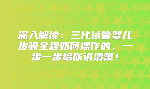深入解读：三代试管婴儿步骤全程如何操作的，一步一步给你讲清楚！