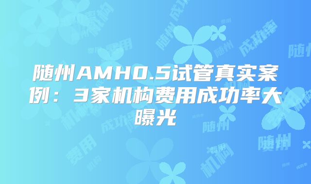 随州AMH0.5试管真实案例：3家机构费用成功率大曝光