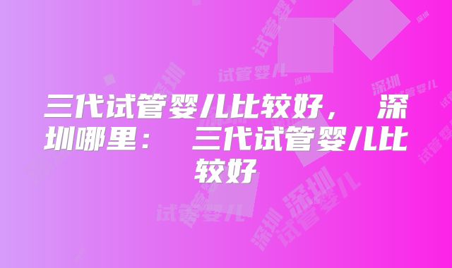 三代试管婴儿比较好, 深圳哪里: 三代试管婴儿比较好