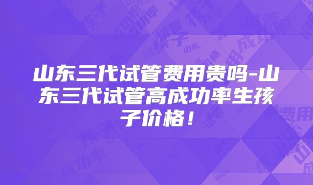 山东三代试管费用贵吗-山东三代试管高成功率生孩子价格！