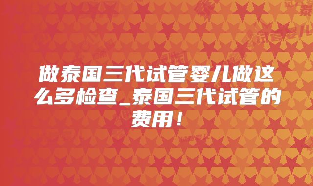 做泰国三代试管婴儿做这么多检查_泰国三代试管的费用!