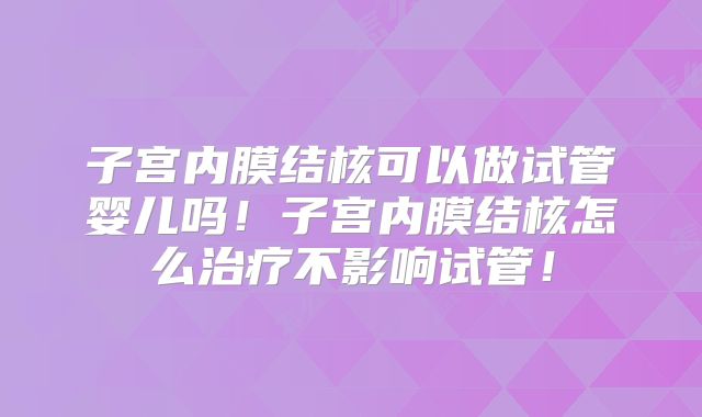 子宫内膜结核可以做试管婴儿吗！子宫内膜结核怎么治疗不影响试管！