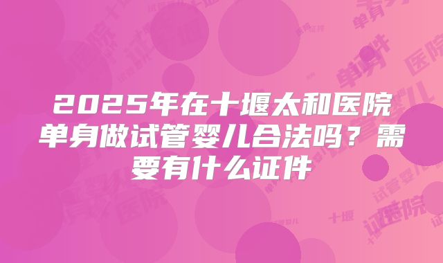 2025年在十堰太和医院单身做试管婴儿合法吗？需要有什么证件