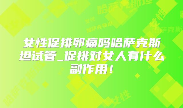 女性促排卵痛吗哈萨克斯坦试管_促排对女人有什么副作用!