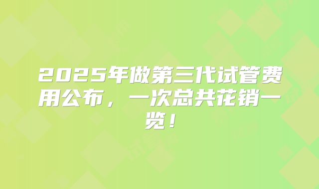 2025年做第三代试管费用公布，一次总共花销一览！