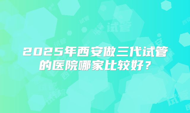 2025年西安做三代试管的医院哪家比较好？