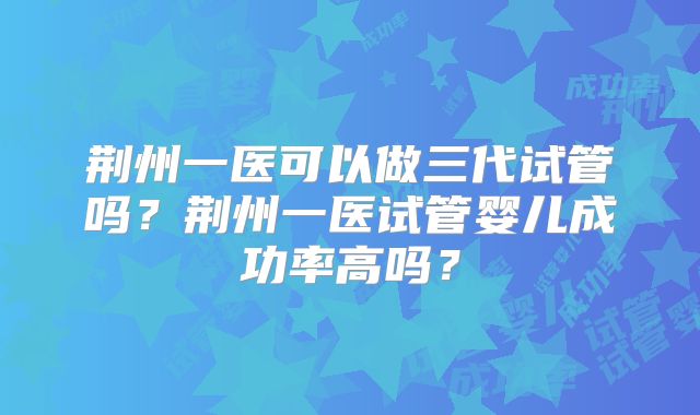 荆州一医可以做三代试管吗？荆州一医试管婴儿成功率高吗？
