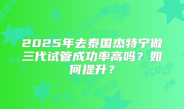 2025年去泰国杰特宁做三代试管成功率高吗？如何提升？