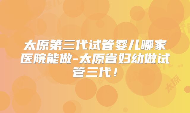 太原第三代试管婴儿哪家医院能做-太原省妇幼做试管三代!