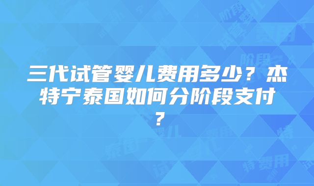 三代试管婴儿费用多少？杰特宁泰国如何分阶段支付？