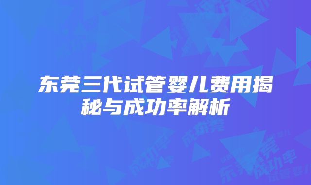 东莞三代试管婴儿费用揭秘与成功率解析