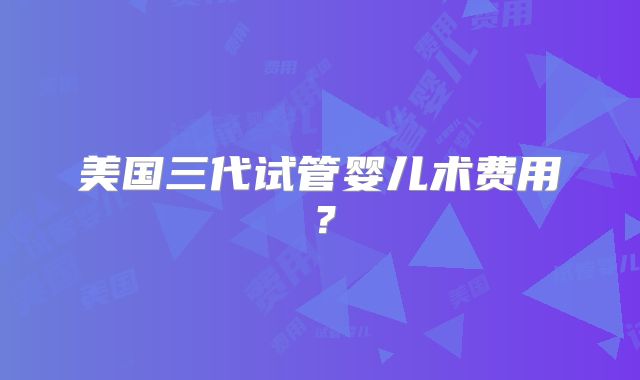 美国三代试管婴儿术费用？