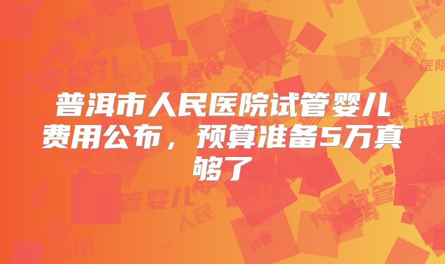 普洱市人民医院试管婴儿费用公布,预算准备5万真够了