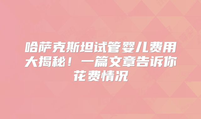 哈萨克斯坦试管婴儿费用大揭秘!一篇文章告诉你花费情况