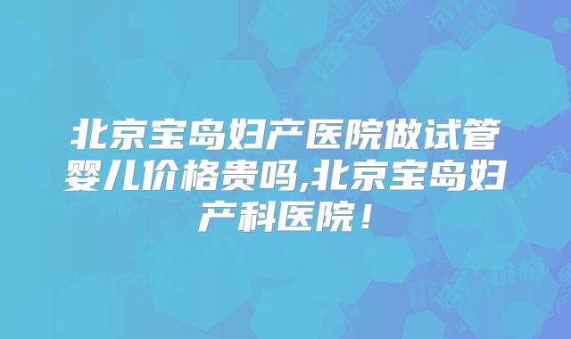 北京宝岛妇产医院做试管婴儿价格贵吗,北京宝岛妇产科医院！