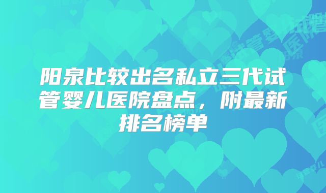 阳泉比较出名私立三代试管婴儿医院盘点,附最新排名榜单