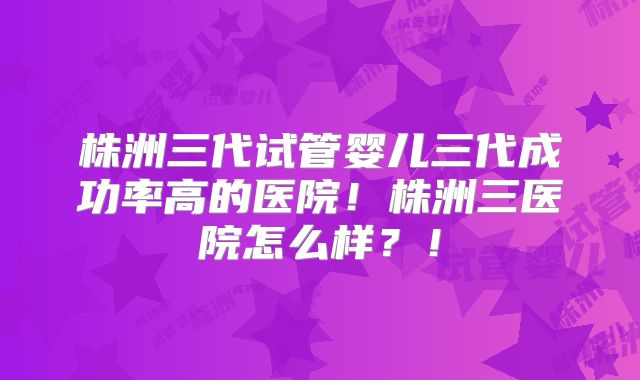 株洲三代试管婴儿三代成功率高的医院!株洲三医院怎么样?!