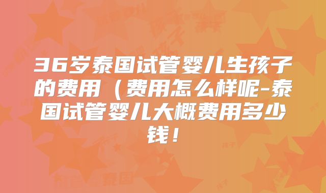 36岁泰国试管婴儿生孩子的费用（费用怎么样呢-泰国试管婴儿大概费用多少钱！