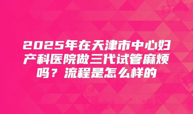 2025年在天津市中心妇产科医院做三代试管麻烦吗？流程是怎么样的