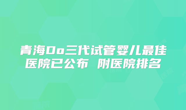 青海Do三代试管婴儿最佳医院已公布 附医院排名