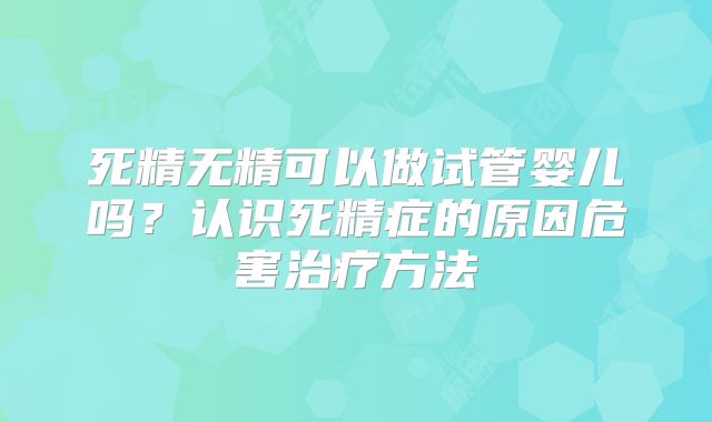 死精无精可以做试管婴儿吗？认识死精症的原因危害治疗方法