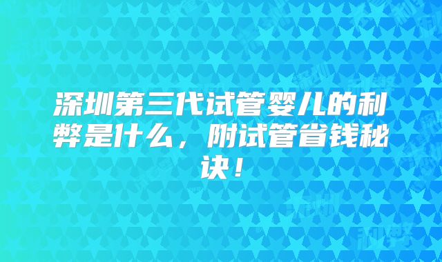 深圳第三代试管婴儿的利弊是什么，附试管省钱秘诀！