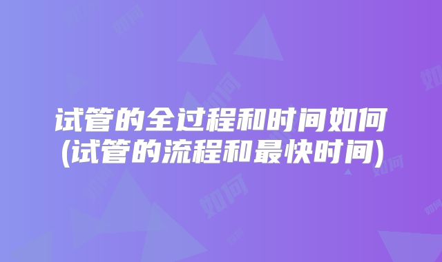 试管的全过程和时间如何(试管的流程和最快时间)