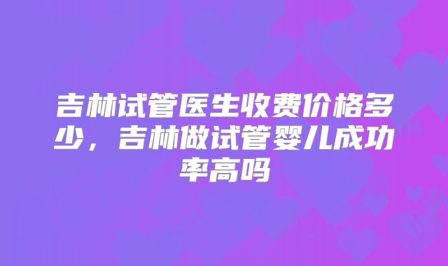 吉林试管医生收费价格多少，吉林做试管婴儿成功率高吗
