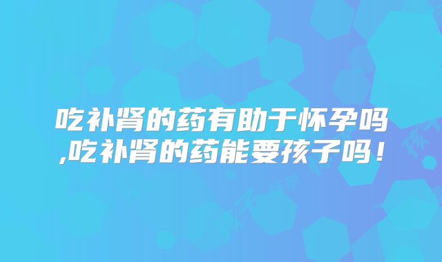 吃补肾的药有助于怀孕吗,吃补肾的药能要孩子吗！