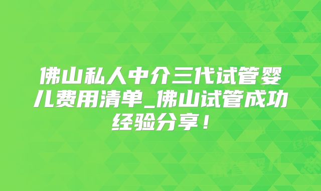 佛山私人中介三代试管婴儿费用清单_佛山试管成功经验分享!