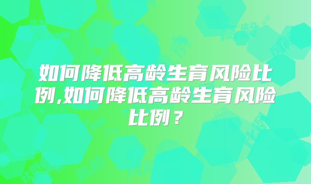 如何降低高龄生育风险比例,如何降低高龄生育风险比例？
