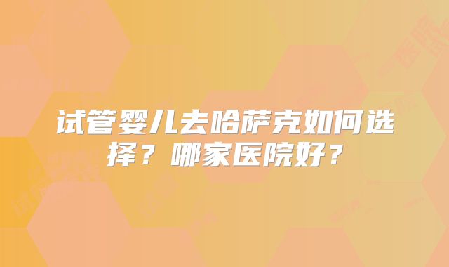 试管婴儿去哈萨克如何选择？哪家医院好？