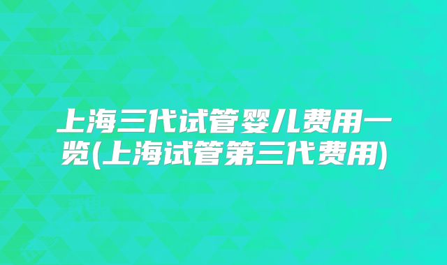 上海三代试管婴儿费用一览(上海试管第三代费用)