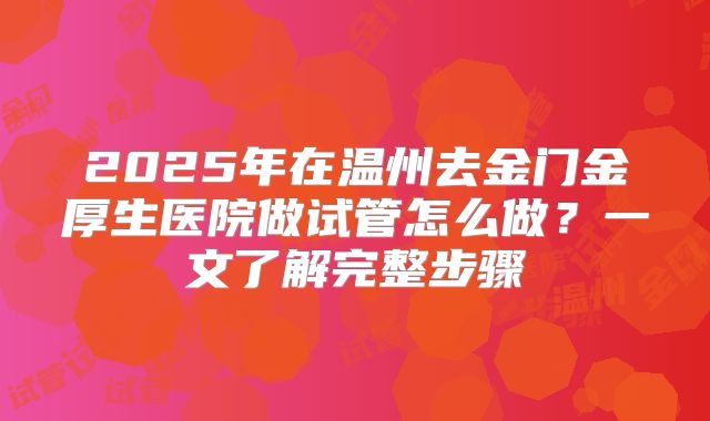 2025年在温州去金门金厚生医院做试管怎么做?一文了解完整步骤