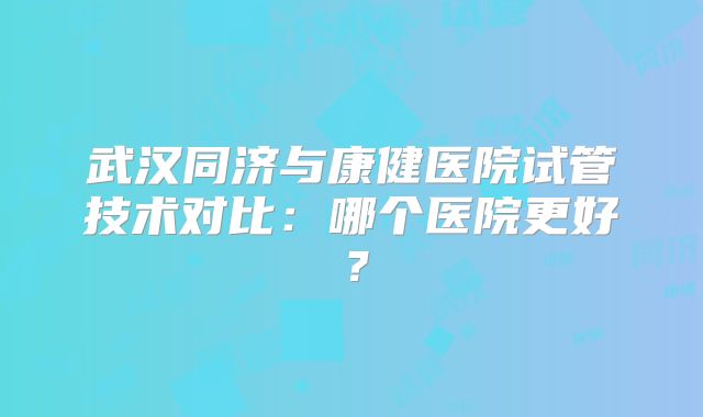武汉同济与康健医院试管技术对比:哪个医院更好?