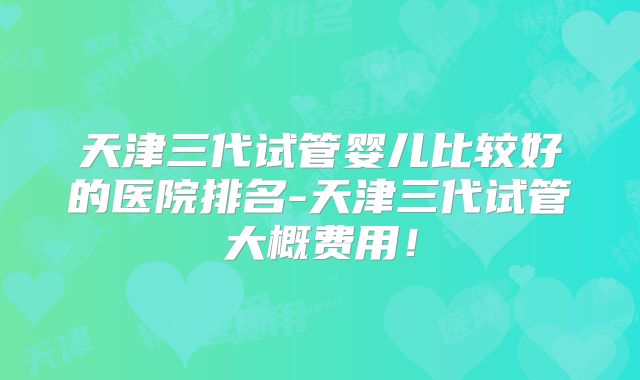 天津三代试管婴儿比较好的医院排名-天津三代试管大概费用！