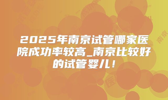 2025年南京试管哪家医院成功率较高_南京比较好的试管婴儿!