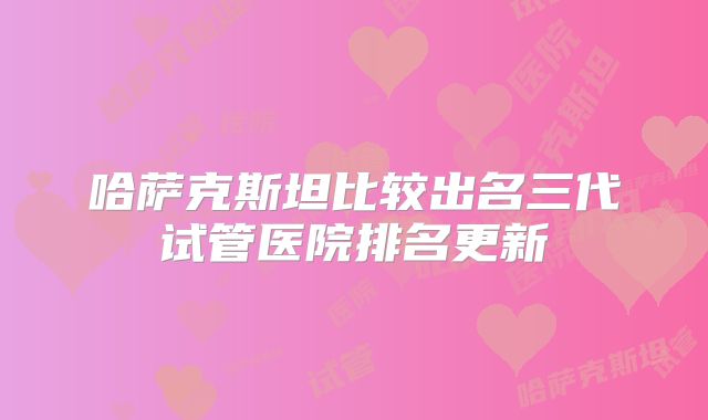哈萨克斯坦比较出名三代试管医院排名更新