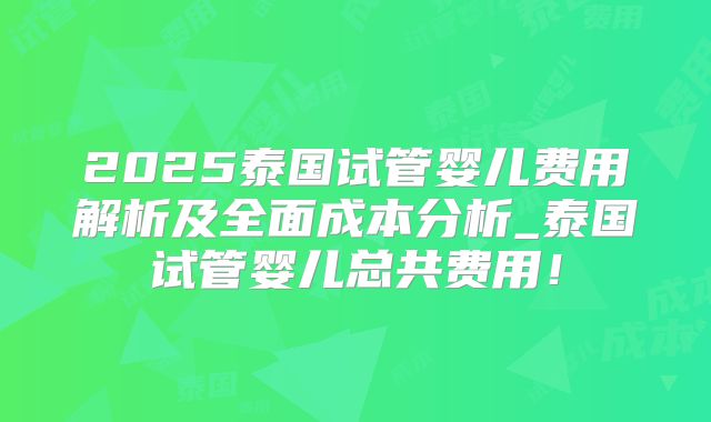 2025泰国试管婴儿费用解析及全面成本分析_泰国试管婴儿总共费用!