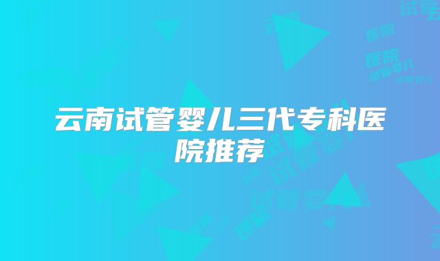 云南试管婴儿三代专科医院推荐
